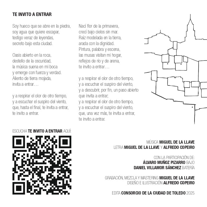 TE INVITO A ENTRAR Soy hueco que se abre en la piedra, soy agua que quiere escapar, testigo veraz de leyendas, secreto bajo esta ciudad. Oasis abierto en la roca, destello de la oscuridad, la música suena en mi boca y emerge con fuerza y verdad. Aliento de tierra mojada, invita a entrar... y a respirar el olor de otro tiempo, y a escuchar el suspiro del viento, que, hasta el final, te invita a entrar, te invito a entrar. Nací flor de la primavera, crecí bajo cielos sin mar. Raíz modelada en la tierra, arada con la dignidad. Pintura, palabra y escena, las musas visitan mi hogar, reflejos de río y de arena, te invito a entrar... y a respirar el olor de otro tiempo, y a escuchar el suspiro del viento, y a descubrir, por fin, un paso abierto que invita a entrar, y a respirar el olor de otro tiempo, y a escuchar el suspiro del viento, que, una vez más, te invita a entrar, te invito a entrar. MÚSICA MIGUEL DE LA LLAVE LETRA MIGUEL DE LA LLAVE Y ALFREDO COPEIRO CON LA PARTICIPACIÓN DE: ÁLVARO MUÑOZ PIZARRO BAJO DANIEL VILLAMOR SÁNCHEZ BATERÍA GRABACIÓN, MEZCLAY MASTERING MIGUEL DE LA LLAVE DISEÑO E ILUSTRACIÓN ALFREDO COPEIRO EDITA CONSORCIO DE LA CIUDAD DE TOLEDO 2025
