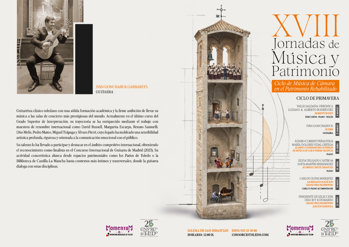 
IVÁN GONCHARUK GARBARETS GUITARRA
Guitarrista clásico toledano con una sólida formación académica y la firme ambición de llevar su música a las salas de concierto más prestigiosas del mundo. Actualmente en el último curso del Grado Superior de Interpretación, su trayectoria se ha enriquecido mediante el trabajo con maestros de renombre internacional como David Russell, Margarita Escarpa, Renato Samuelli, Dúo Melis, Pedro Mateo, Miguel Trápaga y Álvaro Pierri, cuyo legado ha moldeado una sensibilidad artística profunda, rigurosa y orientada a la comunicación emocional con el público.
Su talento lo ha llevado a participar y destacar en el ámbito competitivo internacional, obteniendo el reconocimiento como finalista en el Concurso Internacional de Guitarra de Madrid (2023). Su actividad concertística abarca desde espacios patrimoniales como los Patios de Toledo o la Biblioteca de Castilla-La Mancha hasta contextos más íntimos y transversales, donde la guitarra dialoga con otras disciplinas.
XVIII
Jornadas de Música y Patrimonio
Ciclo de Música de Cámara en el Patrimonio Rehabilitado
CICLO DE PRIMAVERA
VALLE SALDAÑA, VERÓNICA LOZANO & ALBERTO RODRÍGUEZ
MOMENTUM KIDS PERCUSIÓN-PIANO-VIOLIN
IVÁN GONCHARUCK
RCSMM GUITARRA RI
ÁLVARO CLIMENT PEÑALVER & MARÍA DOLORES VIDAL ORTEGA ALUMNO CONSERVATORIO SUPERIOR DE MÚSICA DE CLMESMAR VALENCIA PIANO
SILVIA DELGADO CASTRO & SOFÍA MARTİN HERNÁNDEZ
ALUMNOS CSM DE ZARAGOZA PIANO
CARLOS OLIVAS MÁRQUEZ LAUEREADOS III EDICION GRAND PRIX PADEREWSKI CHELOY PIANO ACOMPAÑANTE
PENDIENTE DE SELECCIÓN DÍAS 30Y 31 DE MARZO GRAND PRIX PADEREWSKI EDICIÓN ESPAÑOLA
