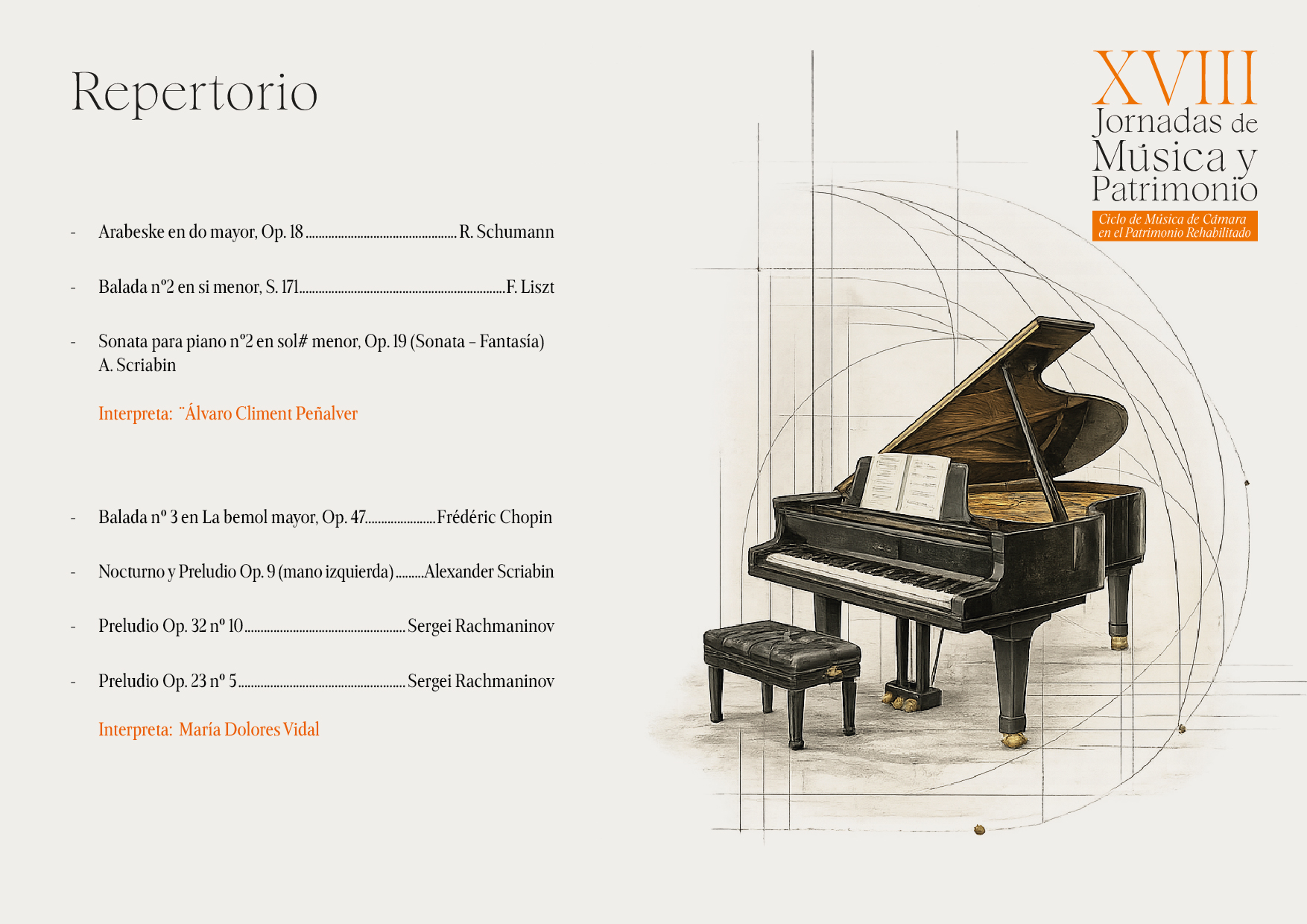 Repertorio
Arabeske en do mayor, Op. 18.
R. Schumann
Balada no2 en si menor, S. 171..
.F. Liszt
Sonata para piano no2 en sol# menor, Op. 19 (Sonata - Fantasía) A. Scriabin
Interpreta: "Álvaro Climent Peñalver
Balada no 3 en La bemol mayor, Op. 47..
Frédéric Chopin
Nocturno y Preludio Op. 9 (mano izquierda).
Alexander Scriabin
Preludio Op. 32 no 10..
Sergei Rachmaninov
Preludio Op. 23 no 5.
.Sergei Rachmaninov
Interpreta: María Dolores Vidal
XVIII
Jornadas de Música y Patrimonio
Ciclo de Música de Cámara
en el Patrimonio Rehabilitado