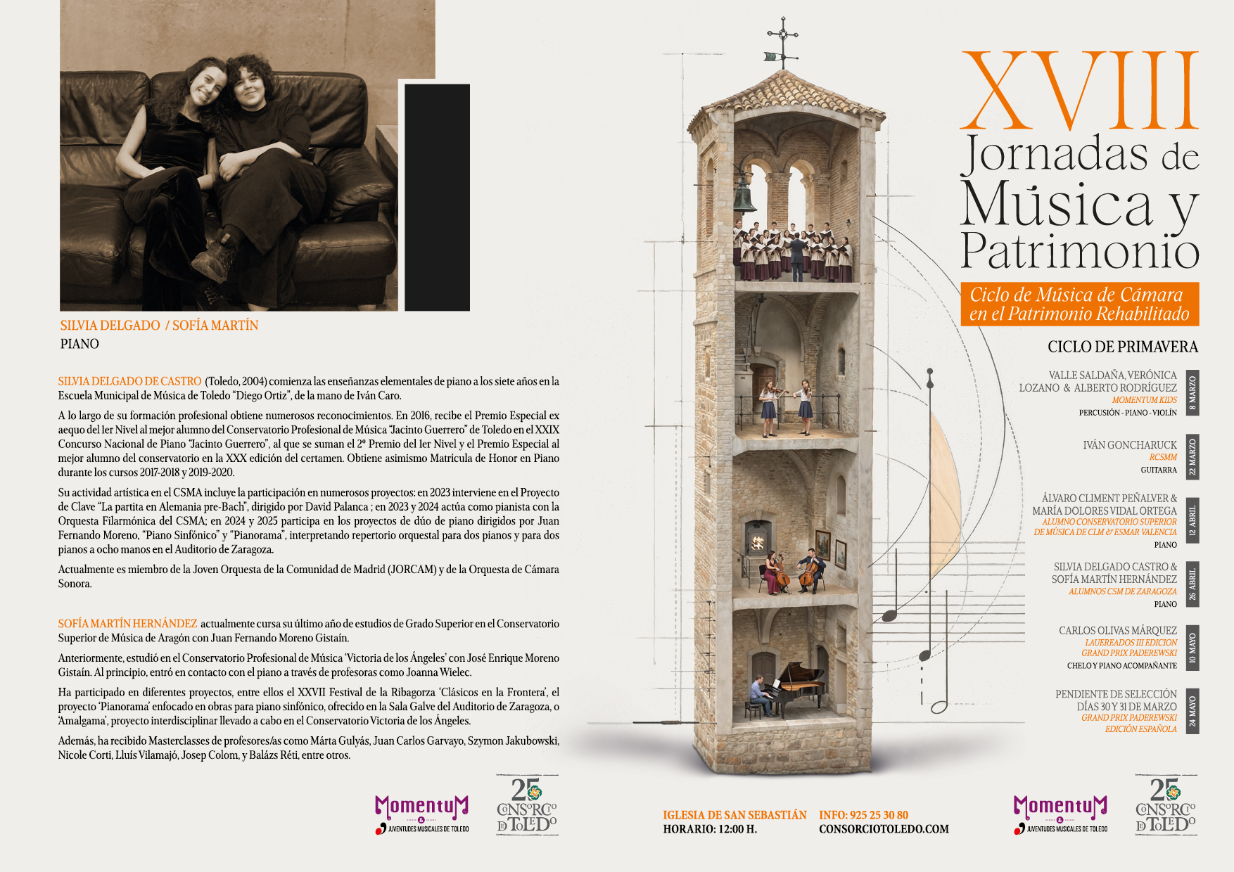 
SILVIA DELGADO / SOFÍA MARTÍN
PIANO

SILVIA DELGADO DE CASTRO (Toledo, 2004) comienza las enseñanzas elementales de piano a los siete años en la Escuela Municipal de Música de Toledo "Diego Ortiz", de la mano de Iván Caro.
A lo largo de su formación profesional obtiene numerosos reconocimientos. En 2016, recibe el Premio Especial ex aequo del ler Nivel al mejor alumno del Conservatorio Profesional de Música "Jacinto Guerrero" de Toledo en el XXIX Concurso Nacional de Piano "Jacinto Guerrero", al que se suman el 2o Premio del ler Nivel y el Premio Especial al mejor alumno del conservatorio en la XXX edición del certamen. Obtiene asimismo Matrícula de Honor en Piano durante los cursos 2017-2018 y 2019-2020.
Su actividad artística en el CSMA incluye la participación en numerosos proyectos: en 2023 interviene en el Proyecto de Clave "La partita en Alemania pre-Bach", dirigido por David Palanca; en 2023 y 2024 actúa como pianista con la Orquesta Filarmónica del CSMA; en 2024 y 2025 participa en los proyectos de dúo de piano dirigidos por Juan Fernando Moreno, "Piano Sinfónico" y "Pianorama", interpretando repertorio orquestal para dos pianos y para dos pianos a ocho manos en el Auditorio de Zaragoza.
Actualmente es miembro de la Joven Orquesta de la Comunidad de Madrid (JORCAM) y de la Orquesta de Cámara Sonora.

SOFÍA MARTÍN HERNÁNDEZ actualmente cursa su último año de estudios de Grado Superior en el Conservatorio Superior de Música de Aragón con Juan Fernando Moreno Gistaín.
Anteriormente, estudió en el Conservatorio Profesional de Música Victoria de los Ángeles' con José Enrique Moreno Gistaín. Al principio, entró en contacto con el piano a través de profesoras como Joanna Wielec.
Ha participado en diferentes proyectos, entre ellos el XXVII Festival de la Ribagorza 'Clásicos en la Frontera', el proyecto 'Pianorama' enfocado en obras para piano sinfónico, ofrecido en la Sala Galve del Auditorio de Zaragoza, o Amalgama', proyecto interdisciplinar llevado a cabo en el Conservatorio Victoria de los Ángeles.
Además, ha recibido Masterclasses de profesores/as como Márta Gulyás, Juan Carlos Garvayo, Szymon Jakubowski, Nicole Corti, Lluís Vilamajó, Josep Colom, y Balázs Réti, entre otros.

XVIII
Jornadas de Música y
Patrimonio
Ciclo de Música de Cámara
en el Patrimonio Rehabilitado
CICLO DE PRIMAVERA
VALLE SALDAÑA, VERÓNICA LOZANO & ALBERTO RODRÍGUEZ MOMENTUM KIDS PERCUSIÓN-PIANO-VIOLÍN
IVÁN GONCHARUCK
RCSMM GUITARRA
ÁLVARO CLIMENT PEÑALVER & MARÍA DOLORES VIDAL ORTEGA ALUMNO CONSERVATORIO SUPERIOR DE MÚSICA DE CLM ESMAR VALENCIA PIANO
SILVIA DELGADO CASTRO & SOFÍA MARTÍN HERNÁNDEZ ALUMNOS CSM DE ZARAGOZA PIANO

Momentum
25
JUVENTUDES MUSICALES DE TOLEDO
CNS°RC DTOLEDO
IGLESIA DE SAN SEBASTIÁN HORARIO: 12:00 H.
INFO: 925 25 30 80 CONSORCIOTOLEDO.COM
CARLOS OLIVAS MÁRQUEZ
LAUEREADOS III EDICION GRAND PRIX PADEREWSKI CHELO Y PIANO ACOMPAÑANTE
PENDIENTE DE SELECCIÓN DÍAS 30 Y 31 DE MARZO GRAND PRIX PADEREWSKI EDICIÓN ESPAÑOLA
Momentu & JUVENTUDES MUSICALES DE TOLEDO