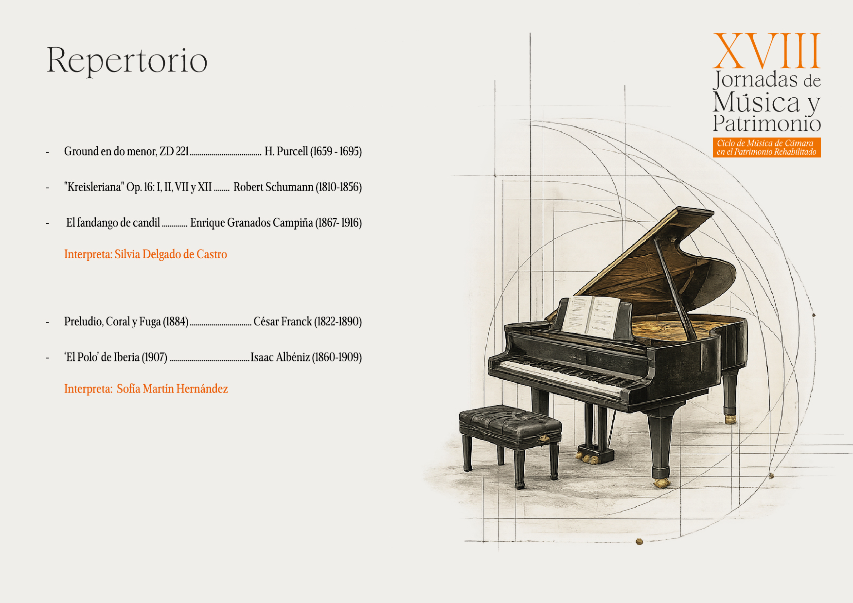 Repertorio
Ground en do menor, ZD 221.
"Kreisleriana" Op. 16: I, II, VII y XII .......
H. Purcell (1659 - 1695)
Robert Schumann (1810-1856)
El fandango de candil.
Enrique Granados Campiña (1867-1916)
Interpreta: Silvia Delgado de Castro

Preludio, Coral y Fuga (1884).
César Franck (1822-1890)
'El Polo' de Iberia (1907).
Isaac Albéniz (1860-1909)
Interpreta: Sofía Martín Hernández

XVIII
Jornadas de Música y Patrimonio
Ciclo de Música de Cámara
en el Patrimonio Rehabilitado
