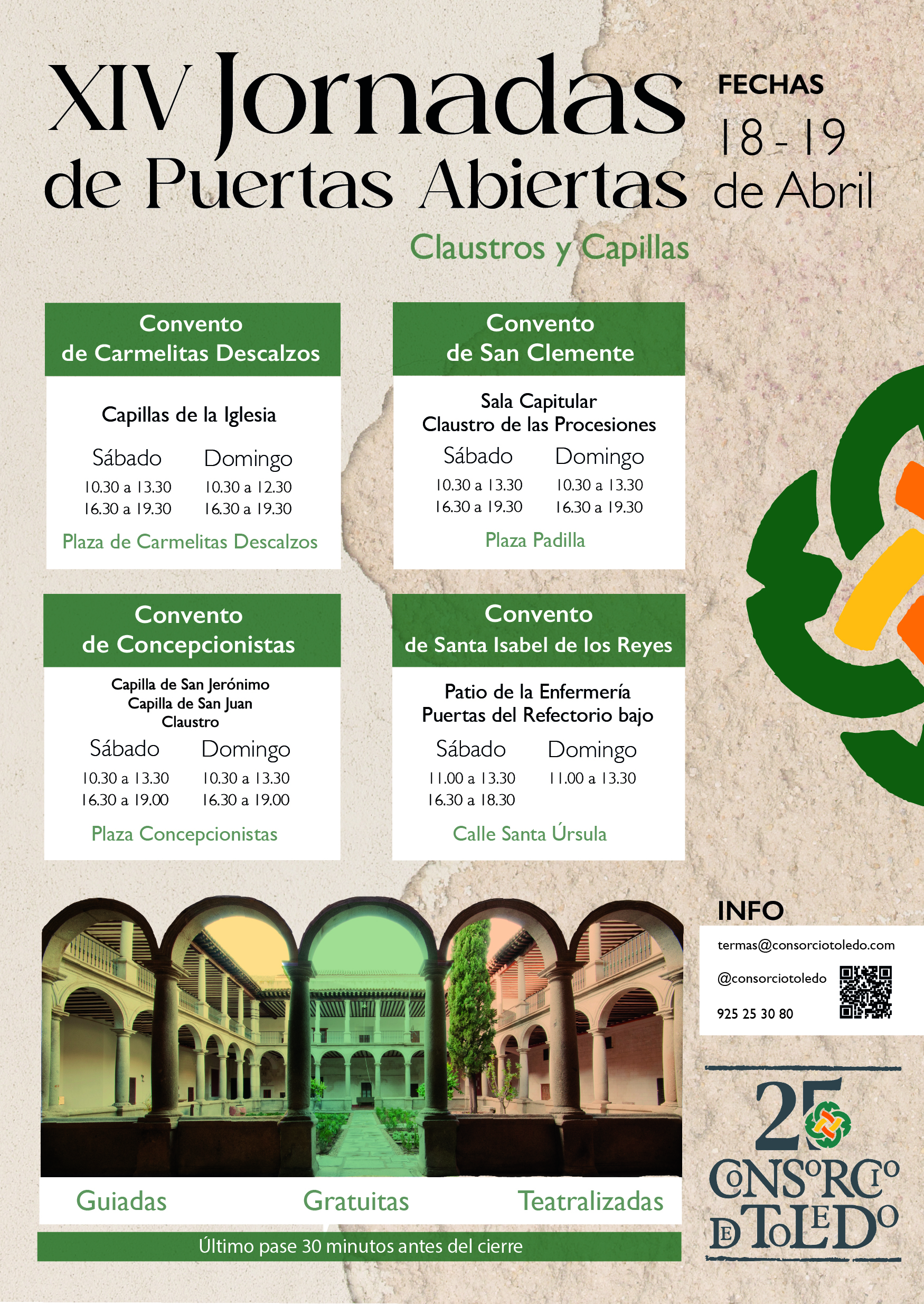 XIV Jornadas de Puertas Abiertas FECHAS 18-19 de Abril Convento de Carmelitas Descalzos Capillas de la Iglesia Sábado 10.30 a 13.30 16.30 a 19.30 Domingo 10.30 a 12.30 16.30 a 19.30 Plaza de Carmelitas Descalzos Convento de San Clemente Sala Capitular Claustro de las Procesiones Sábado 10.30 a 13.30 16.30 a 19.30 Domingo 10.30 a 13.30 16.30 a 19.30 Plaza Padilla Convento de Concepcionistas Capilla de San Jerónimo Capilla de San Juan Claustro Sábado 10.30 a 13.30 16.30 a 19.00 Domingo 10.30 a 13.30 16.30 a 19.00 Plaza Concepcionistas Convento de Santa Isabel de los Reyes Patio de la Enfermería Puertas del Refectorio bajo Sábado 11.00 a 13.30 16.30 a 18.30 Domingo 11.00 a 13.30 Calle Santa Úrsula INFO termas@consorciotoledo.com @consorciotoledo 925 25 30 80 Guiadas Gratuitas Teatralizadas Último pase 30 minutos antes del cierre