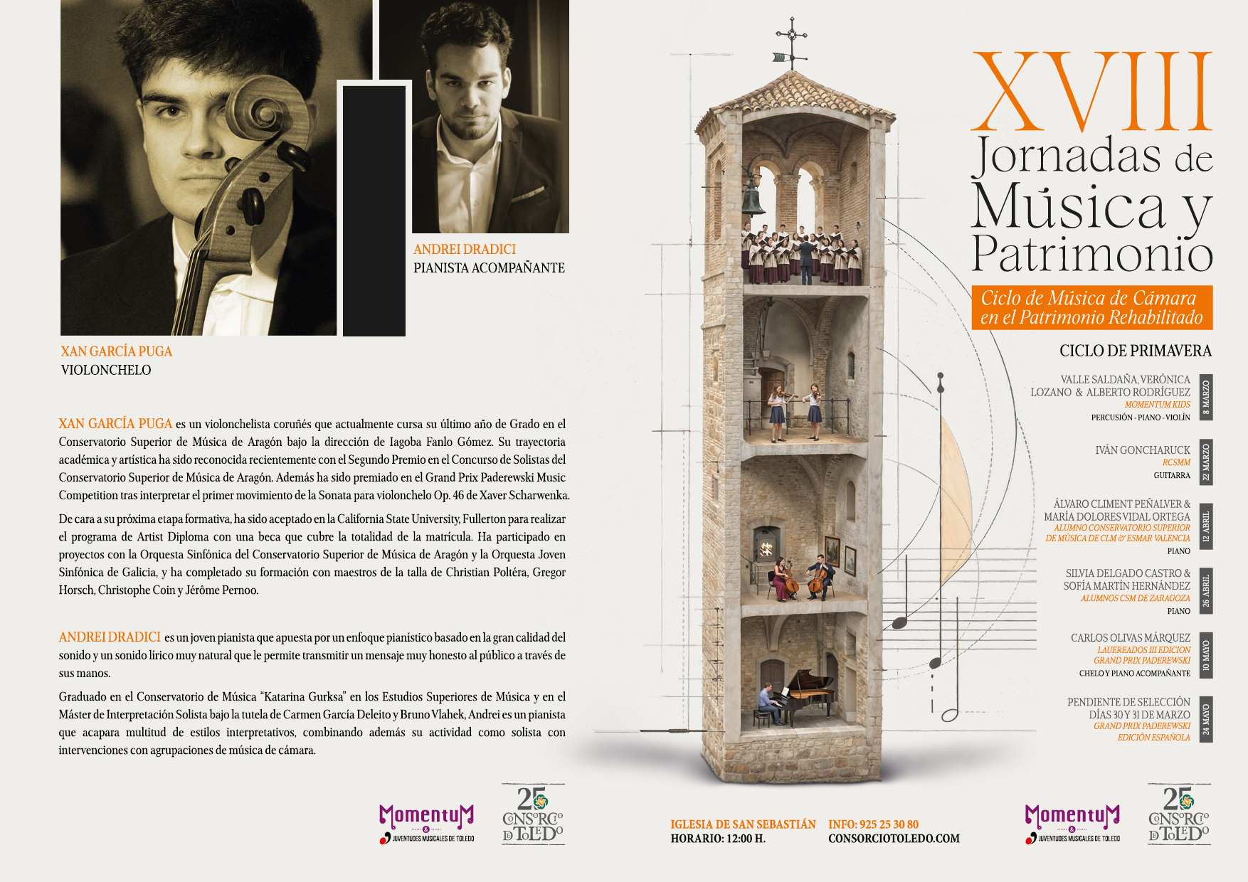 
XVIII
Jornadas de Música y
Patrimonio
Ciclo de Música de Cámara
en el Patrimonio Rehabilitado
XAN GARCÍA PUGA
VIOLONCHELO
ANDREI DRADICI PIANISTA ACOMPAÑANTE
XAN GARCÍA PUGA es un violonchelista coruñés que actualmente cursa su último año de Grado en el Conservatorio Superior de Música de Aragón bajo la dirección de Iagoba Fanlo Gómez. Su trayectoria académica y artística ha sido reconocida recientemente con el Segundo Premio en el Concurso de Solistas del Conservatorio Superior de Música de Aragón. Además ha sido premiado en el Grand Prix Paderewski Music Competition tras interpretar el primer movimiento de la Sonata para violonchelo Op. 46 de Xaver Scharwenka. De cara a su próxima etapa formativa, ha sido aceptado en la California State University, Fullerton para realizar el programa de Artist Diploma con una beca que cubre la totalidad de la matrícula. Ha participado en proyectos con la Orquesta Sinfónica del Conservatorio Superior de Música de Aragón y la Orquesta Joven Sinfónica de Galicia, y ha completado su formación con maestros de la talla de Christian Poltéra, Gregor Horsch, Christophe Coin y Jérôme Pernoo.
ANDREI DRADICI es un joven pianista que apuesta por un enfoque pianístico basado en la gran calidad del sonido y un sonido lírico muy natural que le permite transmitir un mensaje muy honesto al público a través de
sus manos.
Graduado en el Conservatorio de Música “Katarina Gurksa" en los Estudios Superiores de Música y en el Máster de Interpretación Solista bajo la tutela de Carmen García Deleito y Bruno Vlahek, Andrei es un pianista que acapara multitud de estilos interpretativos, combinando además su actividad como solista con intervenciones con agrupaciones de música de cámara.
CICLO DE PRIMAVERA
VALLE SALDAÑA, VERÓNICA LOZANO & ALBERTO RODRÍGUEZ MOMENTUM KIDS PERCUSIÓN-PIANO-VIOLÍN
IVÁN GONCHARUCK
RCSMM GUITARRA
ÁLVARO CLIMENT PEÑALVER & MARÍA DOLORES VIDAL ORTEGA ALUMNO CONSERVATORIO SUPERIOR DE MÚSICA DE CLM ESMAR VALENCIA PIANO
SILVIA DELGADO CASTRO & SOFÍA MARTÍN HERNÁNDEZ ALUMNOS CSM DE ZARAGOZA PIANO
CARLOS OLIVAS MÁRQUEZ
LAUEREADOS III EDICION GRAND PRIX PADEREWSKI CHELO Y PIANO ACOMPAÑANTE
PENDIENTE DE SELECCIÓN DÍAS 30 Y 31 DE MARZO GRAND PRIX PADEREWSKI EDICIÓN ESPAÑOLA
25
Momentum
JUVENTUDES MUSICALES DE TOLEDO
CONSORCIO DE TOLEDO
IGLESIA DE SAN SEBASTIÁN HORARIO: 12:00 H.
INFO: 925 25 30 80 CONSORCIOTOLEDO.COM
Momentu
&
JUVENTUDES MUSICALES DE TOLEDO
25
CONSORCIO DE TOLEDO