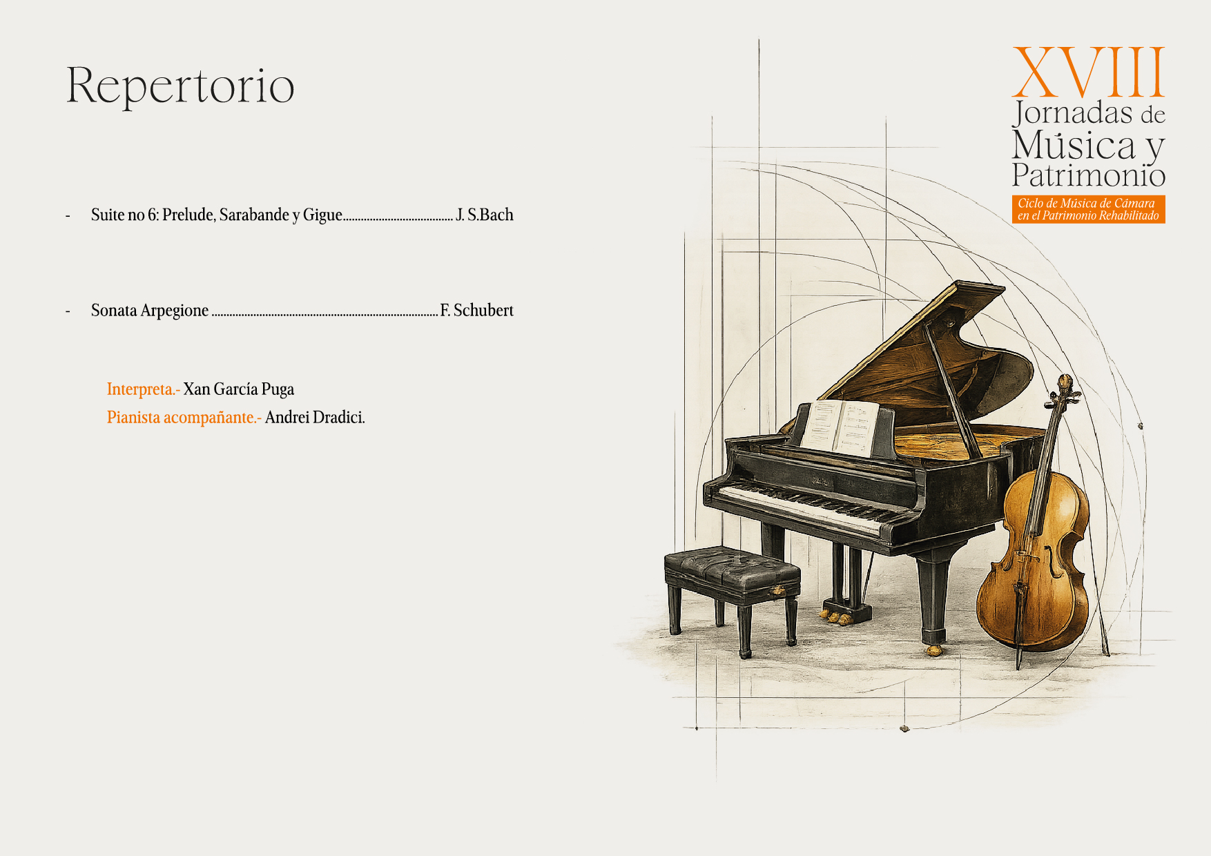 
Repertorio
Suite no 6: Prelude, Sarabande y Gigue....
Sonata Arpegione.
Interpreta.- Xan García Puga
Pianista acompañante.- Andrei Dradici.
J. S.Bach
.F. Schubert
XVIII
Jornadas de Música y Patrimonio
Ciclo de Música de Cámara
en el Patrimonio Rehabilitado