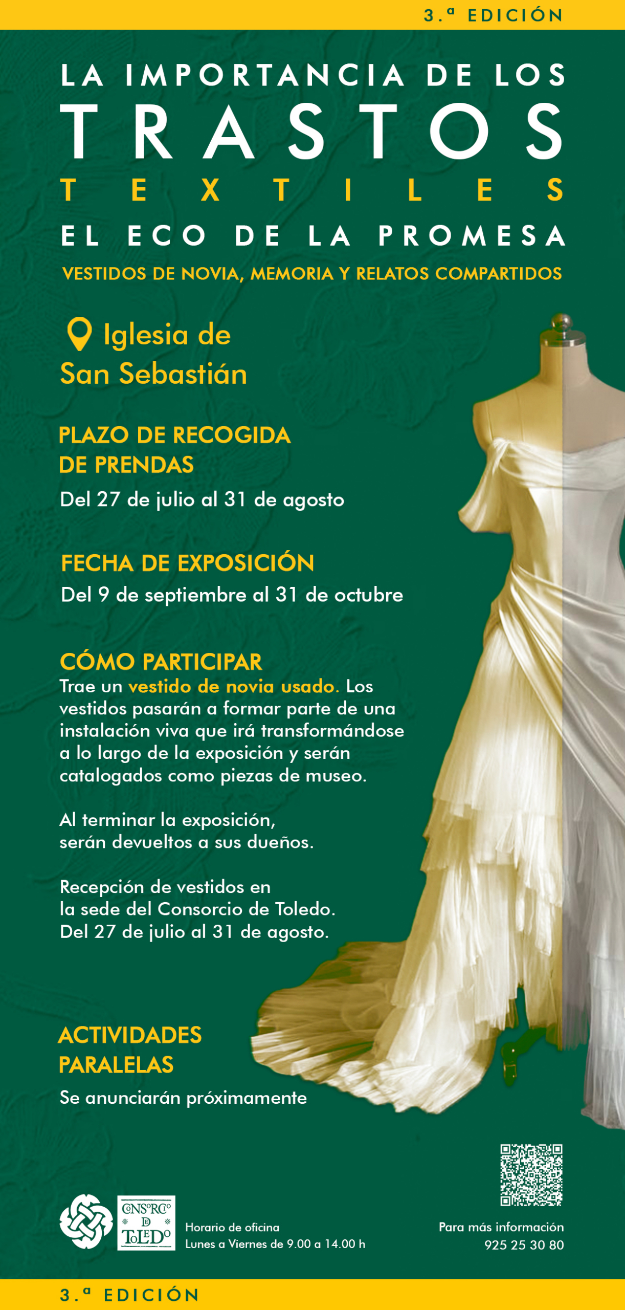 cartel informativo web_final Cartel de la 3.ª edición de 'La importancia de los trastos textiles: El eco de la promesa. Vestidos de novia, memoria y relatos compartidos'. Lugar: Iglesia de San Sebastián. Plazo de recogida de prendas: del 27 de julio al 31 de agosto. Fecha de exposición: del 9 de septiembre al 31 de octubre. Cómo participar: trae un vestido de novia usado; los vestidos formarán parte de una instalación viva que irá transformándose a lo largo de la exposición y serán catalogados como piezas de museo. Al terminar la exposición, serán devueltos a sus dueños. Recepción de vestidos en la sede del Consorcio de Toledo, del 27 de julio al 31 de agosto. Actividades paralelas: se anunciarán próximamente. Horario de oficina: lunes a viernes de 9.00 a 14.00 h. Para más información: 925 25 30 80. Logotipos del Consorcio de Toledo. Código QR con más información. Imagen de fondo: un maniquí con un vestido de novia.