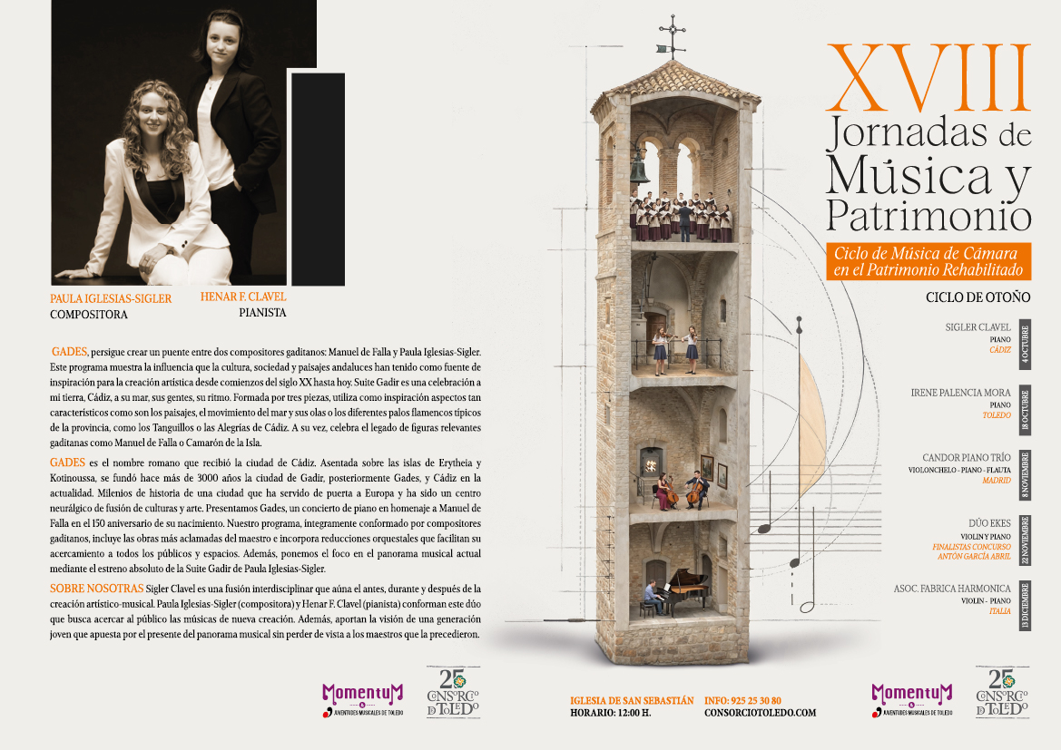 PAULA IGLESIAS-SIGLER COMPOSITORA HENAR F. CLAVEL PIANISTA GADES, persigue crear un puente entre dos compositores gaditanos: Manuel de Falla y Paula Iglesias-Sigler. Este programa muestra la influencia que la cultura, sociedad y paisajes andaluces han tenido como fuente de inspiración para la creación artística desde comienzos del siglo XX hasta hoy. Suite Gadir es una celebración a mi tierra, Cádiz, a su mar, sus gentes, su ritmo. Formada por tres piezas, utiliza como inspiración aspectos tan característicos como son los paisajes, el movimiento del mar y sus olas o los diferentes palos flamencos típicos de la provincia, como los Tanguillos o las Alegrías de Cádiz. A su vez, celebra el legado de figuras relevantes gaditanas como Manuel de Falla o Camarón de la Isla. GADES es el nombre romano que recibió la ciudad de Cádiz. Asentada sobre las islas de Erytheia y Kotinoussa, se fundó hace más de 3000 años la ciudad de Gadir, posteriormente Gades, y Cádiz en la actualidad. Milenios de historia de una ciudad que ha servido de puerta a Europa y ha sido un centro neurálgico de fusión de culturas y arte. Presentamos Gades, un concierto de piano en homenaje a Manuel de Falla en el 150 aniversario de su nacimiento. Nuestro programa, integramente conformado por compositores gaditanos, incluye las obras más aclamadas del maestro e incorpora reducciones orquestales que facilitan su acercamiento a todos los públicos y espacios. Además, ponemos el foco en el panorama musical actual mediante el estreno absoluto de la Suite Gadir de Paula Iglesias-Sigler. SOBRE NOSOTRAS Sigler Clavel es una fusión interdisciplinar que aúna el antes, durante y después de la creación artístico-musical. Paula Iglesias-Sigler (compositora) y Henar F. Clavel (pianista) conforman este dúo que busca acercar al público las músicas de nueva creación. Además, aportan la visión de una generación joven que apuesta por el presente del panorama musical sin perder de vista a los maestros que la precedieron. 25 Momentum C JUVENTUDES MUSICALES DE TOLEDO DTOLDO IGLESIA DE SAN SEBASTIÁN INFO: 925 25 30 80 CONSORCIOTOLEDO.COM HORARIO: 12:00 H. XVIII Jornadas de Música y Patrimonio Ciclo de Música de Cámara en el Patrimonio Rehabilitado CICLO DE OTOÑO SIGLER CLAVEL PIANO CÁDIZ IRENE PALENCIA MORA PIANO TOLEDO CANDOR PIANO TRÍO VIOLONCHELO-PIANO-FLAUTA MADRID DUO EKES VIOLINY PIANO FINALISTAS CONCURSO ANTÓN GARCÍA ABRIL ASOC. FABRICA HARMONICA VIOLIN- PIANO ITALIA 25 Momentu NBC AVENTUDES MUSICALES DE TOLEDO D TOLDO