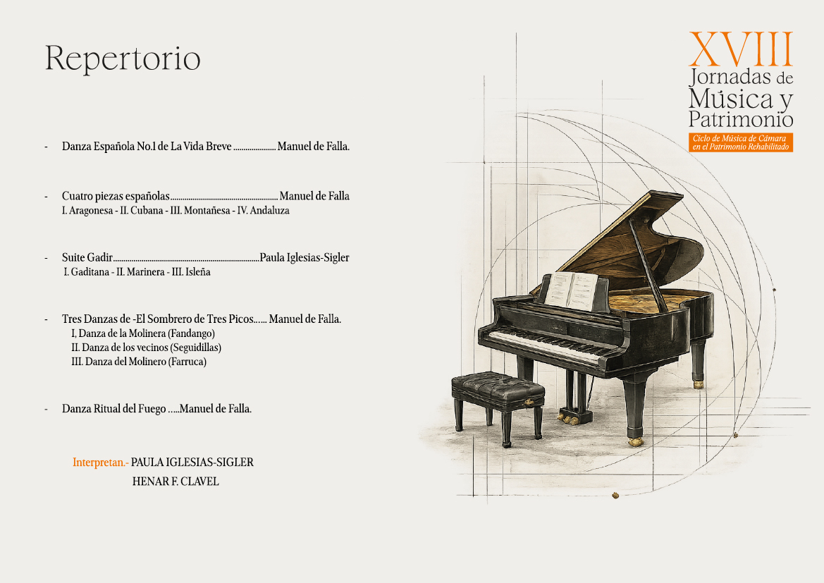 Repertorio
Danza Española No.1 de La Vida Breve.
Cuatro piezas españolas..
..Manuel de Falla.
Manuel de Falla
I. Aragonesa - II. Cubana - III. Montañesa - IV. Andaluza
Suite Gadir.
Paula Iglesias-Sigler
I. Gaditana - II. Marinera - III. Isleña
Tres Danzas de -El Sombrero de Tres Picos....... Manuel de Falla.
I, Danza de la Molinera (Fandango)
II. Danza de los vecinos (Seguidillas)
III. Danza del Molinero (Farruca)
Danza Ritual del Fuego.....Manuel de Falla.
Interpretan.-PAULA IGLESIAS-SIGLER
HENAR F. CLAVEL
XVIII
Jornadas de Música y Patrimonio
Ciclo de Música de Cámara
en el Patrimonio Rehabilitado