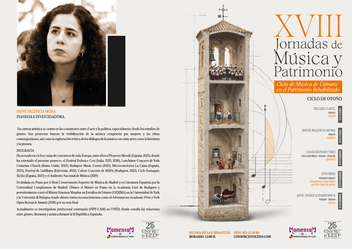 RENE PALENCIA MORA
PIANISTA E INVESTIGADORA
Su carrera artística se centra en las conexiones entre el arte y la política, especialmente desde los estudios de género. Sus proyectos buscan la visibilización de la música compuesta por mujeres y las obras contemporáneas, así como la exploración teórica de los diálogos de la música con otras artes como la literatura y la pintura. BIOGRAFÍA
Ha actuado en ciclos y salas de conciertos de toda Europa, entre ellos el Proyecto MusaE (España, 2025), donde ha estrenado el presente proyecto, el Festival Federico Cesi (Italia, 2025, 2026), Lunchtime Concerts de York Unitarian Church (Reino Unido, 2023), Budapest Music Centre (2023), Microconciertos La Caixa (España, 2023), Festival de Liubliana (Eslovenia, 2022), Colour Concerts de MüPA (Budapest, 2022), Ciclo Eustaquio Sicilia (España, 2023) y el Auditorio Nacional de Música (2019).
Es titulada en Piano por el Real Conservatorio Superior de Música de Madrid y en Literatura Española por la Universidad Complutense de Madrid. Obtuvo el Máster en Piano en la Academia Liszt de Budapest y posteriormente cursó el Máster Erasmus Mundus en Estudios de Género (GEMMA) en la Universidad de York y la Università di Bologna donde obtuvo varios reconocimientos como el Adventurous Academic Prize y York Open Research Awards (2026) por su tesis final.
Actualmente es investigadora predoctoral contratada (PIPF-CAM) en UNED, donde estudia las relaciones entre género, literatura y música durante la II República Española.
25 Momentum CNBC
JUVENTUDES MUSICALES DE TOLEDO
DTOLDO
IGLESIA DE SAN SEBASTIÁN INFO: 925 25 30 80 CONSORCIOTOLEDO.COM HORARIO: 12:00 H.
XVIII
Jornadas de Música y
Patrimonio
Ciclo de Música de Cámara en el Patrimonio Rehabilitado
CICLO DE OTOÑO
SIGLER CLAVEL
PIANO
CÁDIZ
IRENE PALENCIA MORA
PIANO TOLEDO
CANDOR PIANO TRÍO
VIOLONCHELO-PIANO-FLAUTA
MADRID
DUO EKES
VIOLINY PIANO
FINALISTAS CONCURSO ANTÓN GARCÍA ABRIL
ASOC. FABRICA HARMONICA
VIOLIN- PIANO
ITALIA
25
Momentu NBC
AVENTUDES MUSICALES DE TOLEDO
DE TOLEDO
