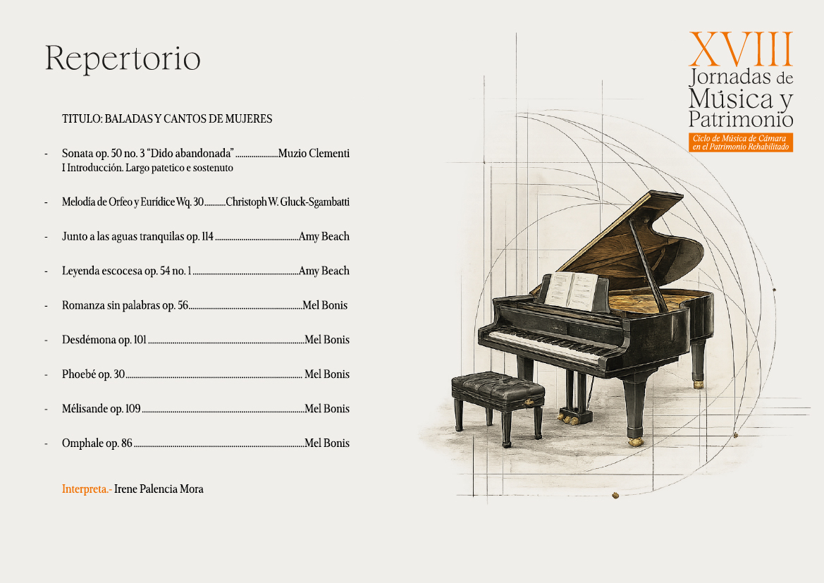 Repertorio
TITULO: BALADAS Y CANTOS DE MUJERES
Sonata op. 50 no. 3 "Dido abandonada". I Introducción. Largo patetico e sostenuto
..Muzio Clementi
Melodía de Orfeo y Eurídice Wq. 30..
...Christoph W. Gluck-Sgambatti
Junto a las aguas tranquilas op. 114.
...Amy Beach
Leyenda escocesa op. 54 no. 1.
..Amy Beach
Romanza sin palabras op. 56..
...Mel Bonis
Desdemona op. 101.
Mel Bonis
Phoebé op. 30.
Mel Bonis
Mélisande op. 109
..Mel Bonis
Omphale op. 86.
Interpreta.- Irene Palencia Mora
Mel Bonis
XVIII
Jornadas de Música y Patrimonio
Ciclo de Música de Cámara
en el Patrimonio Rehabilitado