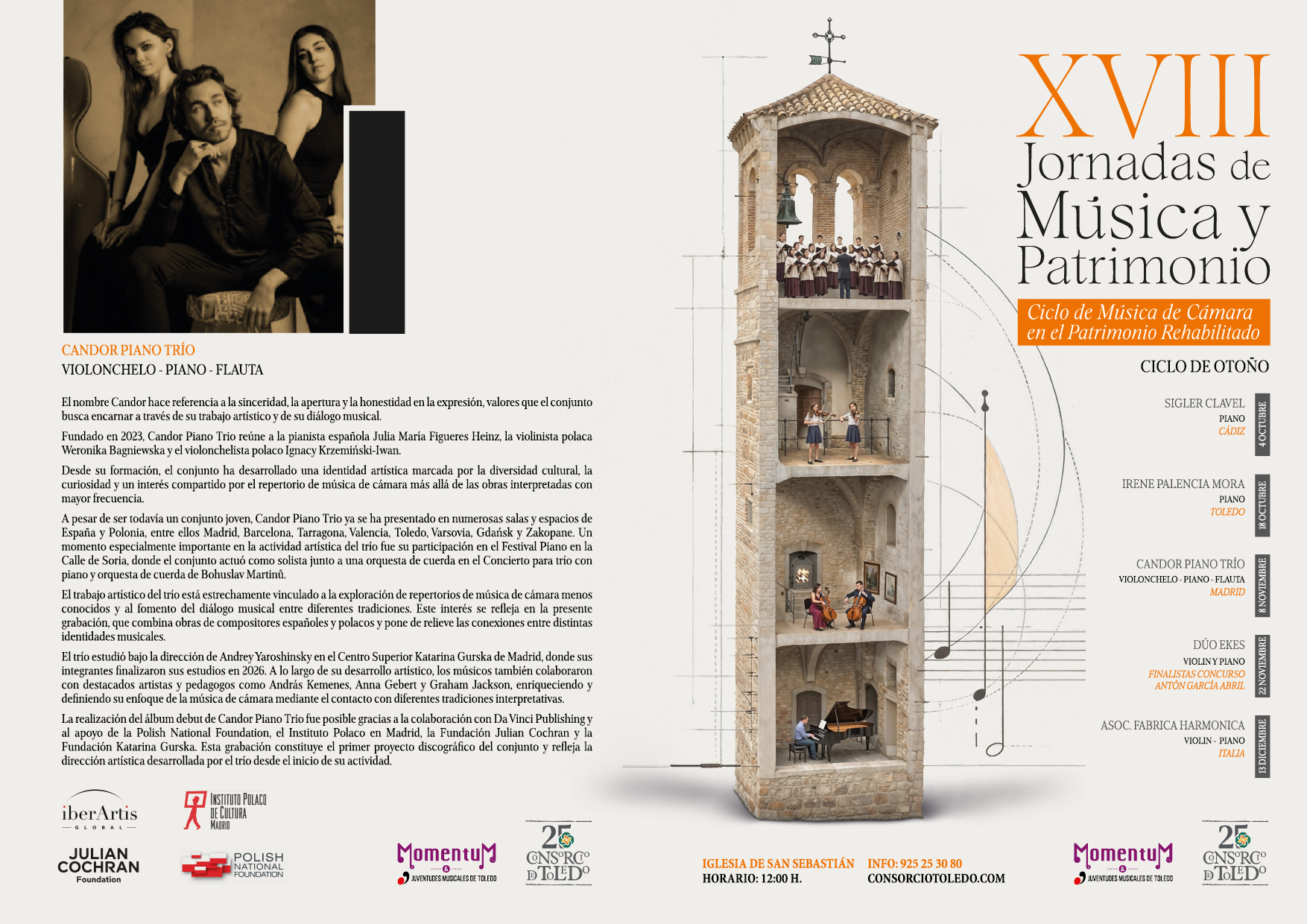 XVIII
Jornadas de Música y Patrimonio
Ciclo de Música de Cámara
en el Patrimonio Rehabilitado
CICLO DE OTOÑO
SIGLER CLAVEL
CANDOR PIANO TRÍO
VIOLONCHELO - PIANO - FLAUTA
El nombre Candor hace referencia a la sinceridad, la apertura y la honestidad en la expresión, valores que el conjunto busca encarnar a través de su trabajo artístico y de su diálogo musical.
Fundado en 2023, Candor Piano Trio reúne a la pianista española Julia María Figueres Heinz, la violinista polaca Weronika Bagniewska y el violonchelista polaco Ignacy Krzemiński-Iwan.
Desde su formación, el conjunto ha desarrollado una identidad artística marcada por la diversidad cultural, la curiosidad y un interés compartido por el repertorio de música de cámara más allá de las obras interpretadas con mayor frecuencia.
A pesar de ser todavía un conjunto joven, Candor Piano Trio ya se ha presentado en numerosas salas y espacios de España y Polonia, entre ellos Madrid, Barcelona, Tarragona, Valencia, Toledo, Varsovia, Gdańsk y Zakopane. Un momento especialmente importante en la actividad artística del trío fue su participación en el Festival Piano en la Calle de Soria, donde el conjunto actuó como solista junto a una orquesta de cuerda en el Concierto para trío con piano y orquesta de cuerda de Bohuslav Martinů.
El trabajo artístico del trío está estrechamente vinculado a la exploración de repertorios de música de cámara menos conocidos y al fomento del diálogo musical entre diferentes tradiciones. Este interés se refleja en la presente grabación, que combina obras de compositores españoles y polacos y pone de relieve las conexiones entre distintas identidades musicales.
El trío estudió bajo la dirección de Andrey Yaroshinsky en el Centro Superior Katarina Gurska de Madrid, donde sus integrantes finalizaron sus estudios en 2026. A lo largo de su desarrollo artístico, los músicos también colaboraron con destacados artistas y pedagogos como András Kemenes, Anna Gebert y Graham Jackson, enriqueciendo y definiendo su enfoque de la música de cámara mediante el contacto con diferentes tradiciones interpretativas.
La realización del álbum debut de Candor Piano Trio fue posible gracias a la colaboración con Da Vinci Publishing y al apoyo de la Polish National Foundation, el Instituto Polaco en Madrid, la Fundación Julian Cochran y la Fundación Katarina Gurska. Esta grabación constituye el primer proyecto discográfico del conjunto y refleja la dirección artística desarrollada por el trío desde el inicio de su actividad.
iberArtis
GLOBAL-
INSTITUTO POLACO DE CULTURA
PIANO CÁDIZ
IRENE PALENCIA MORA
TOLEDO
PIANO
CANDOR PIANO TRÍO VIOLONCHELO - PIANO-FLAUTA MADRID
DÚO EKES
VIOLINY PIANO
FINALISTAS CONCURSO ANTÓN GARCÍA ABRIL
ASOC. FABRICA HARMONICA
VIOLIN - PIANO
ITALIA
JULIAN COCHRAN
Foundation
MADRID
POLISH
NATIONAL FOUNDATION
25
Momentum
JUVENTUDES MUSICALES DE TOLEDO
CNS°RC° DTOLEDO
IGLESIA DE SAN SEBASTIÁN HORARIO: 12:00 H.
INFO: 925 25 30 80 CONSORCIOTOLEDO.COM
Momentu
&
JUVENTUDES MUSICALES DE TOLEDO
25
CNS°RC° DTOLEDO
22 NOVIEMBRE
8 NOVIEMBRE
18 OCTUBRE
4 OCTUBRE